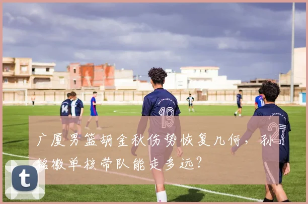 广厦男篮胡金秋伤势恢复几何，孙铭徽单核带队能走多远？