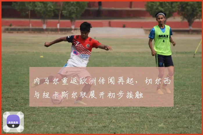 内马尔重返欧洲传闻再起，切尔西与纽卡斯尔联展开初步接触